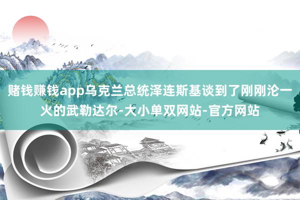 赌钱赚钱app乌克兰总统泽连斯基谈到了刚刚沦一火的武勒达尔-大小单双网站-官方网站