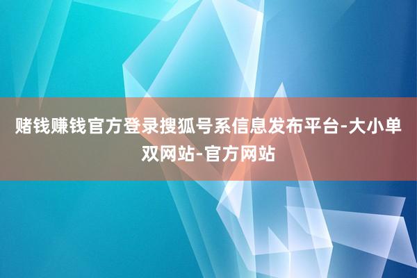 赌钱赚钱官方登录搜狐号系信息发布平台-大小单双网站-官方网站