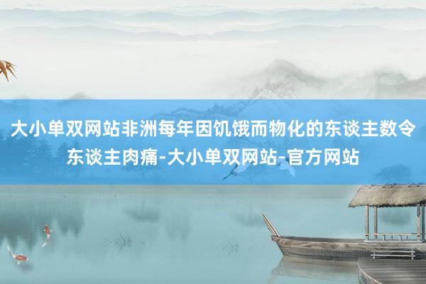 大小单双网站非洲每年因饥饿而物化的东谈主数令东谈主肉痛-大小单双网站-官方网站