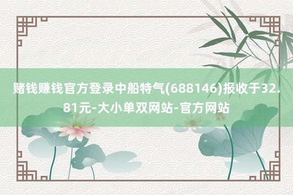 赌钱赚钱官方登录中船特气(688146)报收于32.81元-大小单双网站-官方网站