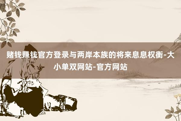 赌钱赚钱官方登录与两岸本族的将来息息权衡-大小单双网站-官方网站