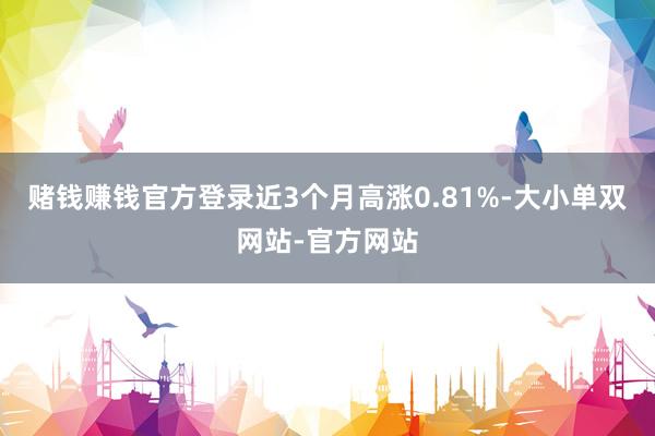 赌钱赚钱官方登录近3个月高涨0.81%-大小单双网站-官方网站