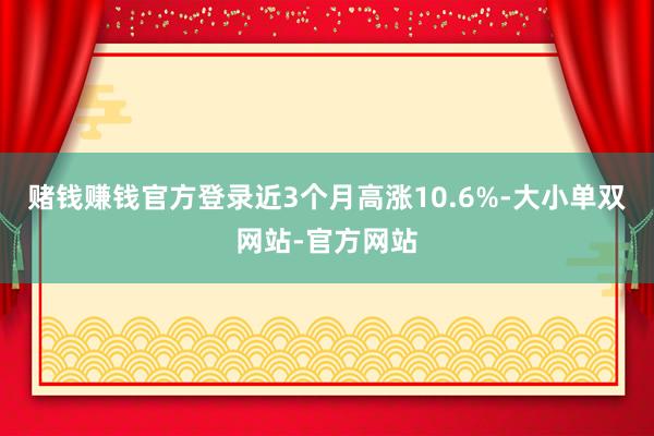 赌钱赚钱官方登录近3个月高涨10.6%-大小单双网站-官方网站