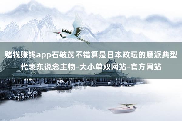 赌钱赚钱app石破茂不错算是日本政坛的鹰派典型代表东说念主物-大小单双网站-官方网站