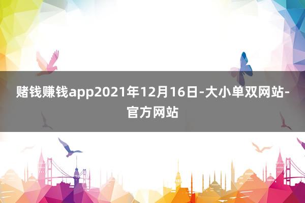 赌钱赚钱app2021年12月16日-大小单双网站-官方网站