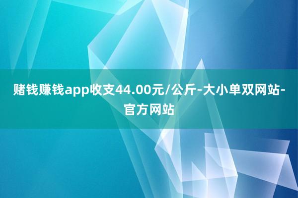 赌钱赚钱app收支44.00元/公斤-大小单双网站-官方网站