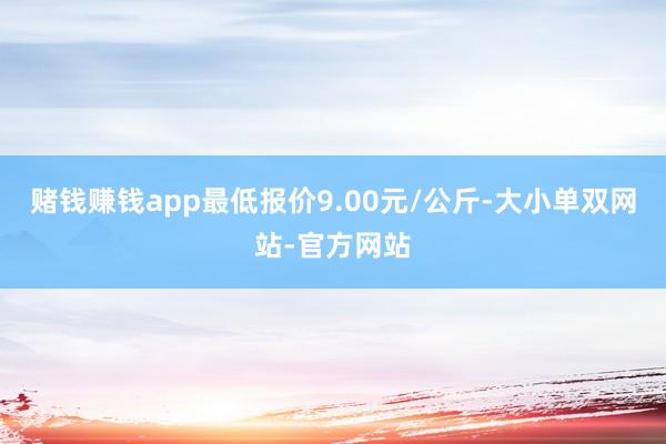 赌钱赚钱app最低报价9.00元/公斤-大小单双网站-官方网站