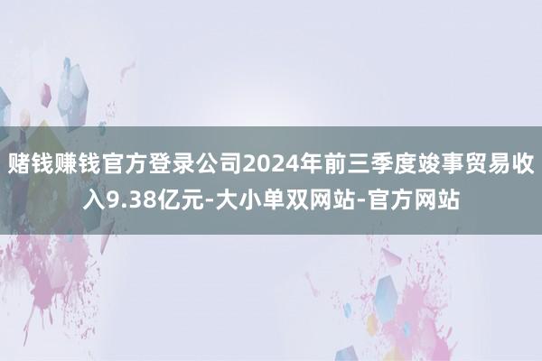 赌钱赚钱官方登录公司2024年前三季度竣事贸易收入9.38亿元-大小单双网站-官方网站