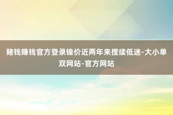 赌钱赚钱官方登录　　镍价近两年来捏续低迷-大小单双网站-官方网站