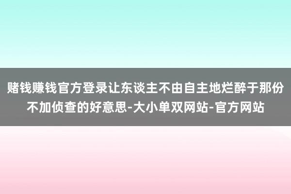 赌钱赚钱官方登录让东谈主不由自主地烂醉于那份不加侦查的好意思-大小单双网站-官方网站