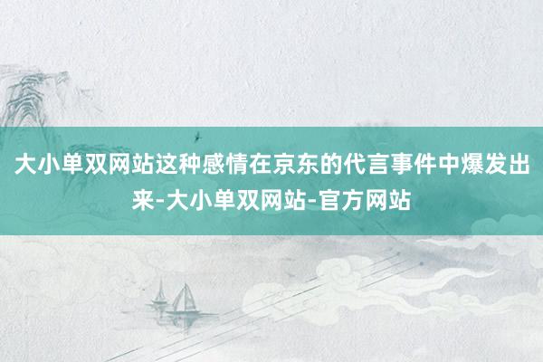 大小单双网站这种感情在京东的代言事件中爆发出来-大小单双网站-官方网站