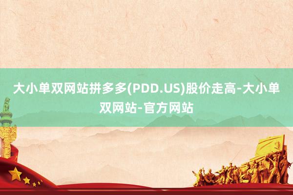 大小单双网站拼多多(PDD.US)股价走高-大小单双网站-官方网站