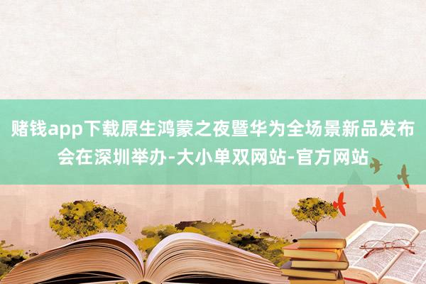 赌钱app下载原生鸿蒙之夜暨华为全场景新品发布会在深圳举办-大小单双网站-官方网站