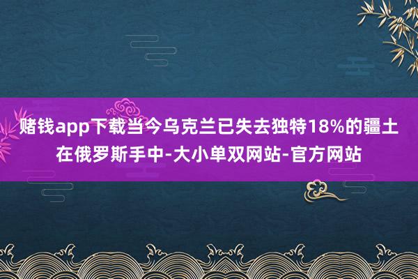 赌钱app下载当今乌克兰已失去独特18%的疆土在俄罗斯手中-大小单双网站-官方网站