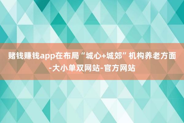 赌钱赚钱app　　在布局“城心+城郊”机构养老方面-大小单双网站-官方网站