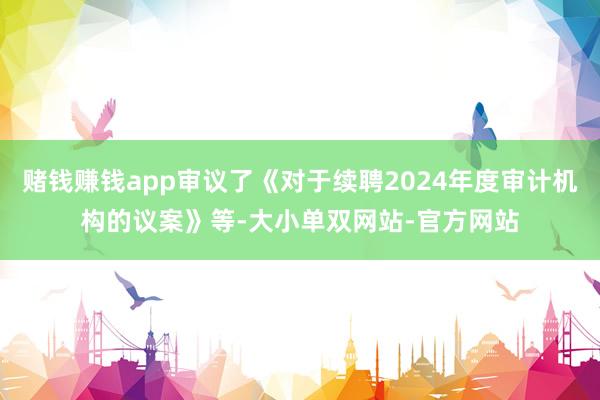 赌钱赚钱app审议了《对于续聘2024年度审计机构的议案》等-大小单双网站-官方网站