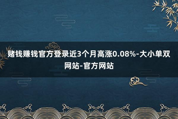 赌钱赚钱官方登录近3个月高涨0.08%-大小单双网站-官方网站