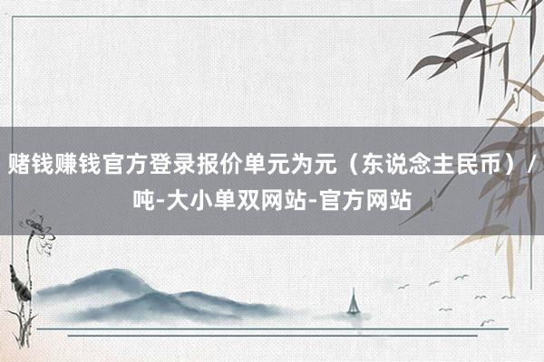 赌钱赚钱官方登录报价单元为元（东说念主民币）/吨-大小单双网站-官方网站