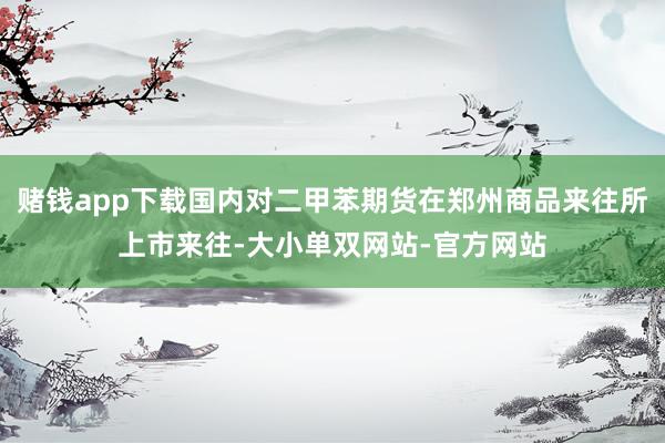 赌钱app下载国内对二甲苯期货在郑州商品来往所上市来往-大小单双网站-官方网站