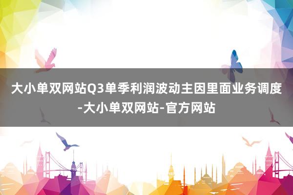 大小单双网站　　Q3单季利润波动主因里面业务调度-大小单双网站-官方网站