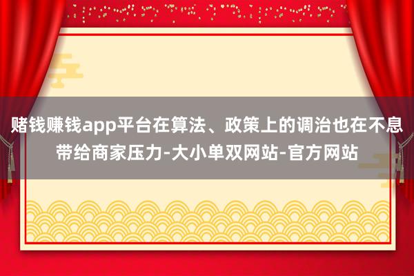 赌钱赚钱app平台在算法、政策上的调治也在不息带给商家压力-大小单双网站-官方网站