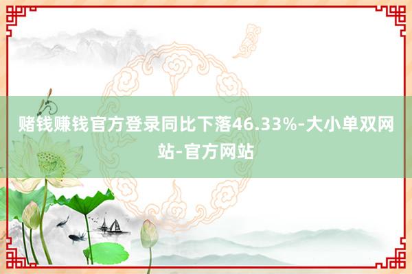 赌钱赚钱官方登录同比下落46.33%-大小单双网站-官方网站