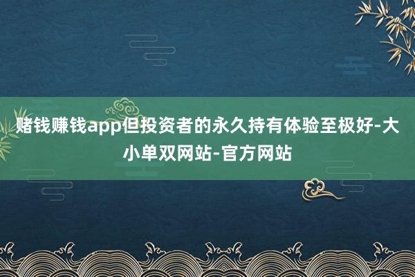 赌钱赚钱app但投资者的永久持有体验至极好-大小单双网站-官方网站