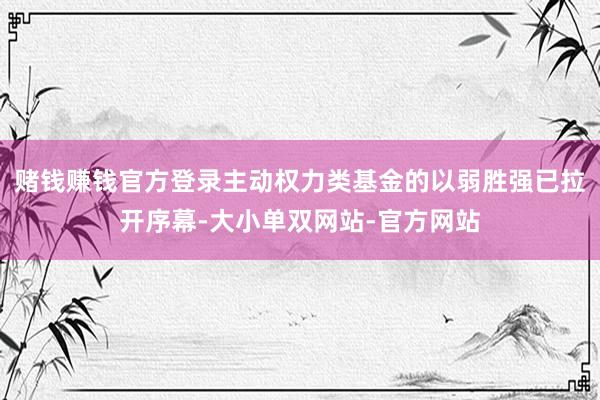 赌钱赚钱官方登录主动权力类基金的以弱胜强已拉开序幕-大小单双网站-官方网站