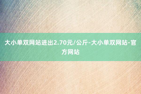 大小单双网站进出2.70元/公斤-大小单双网站-官方网站