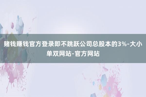 赌钱赚钱官方登录即不跳跃公司总股本的3%-大小单双网站-官方网站