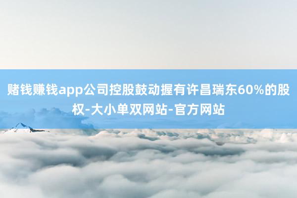 赌钱赚钱app公司控股鼓动握有许昌瑞东60%的股权-大小单双网站-官方网站