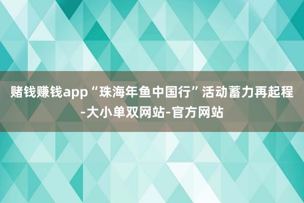 赌钱赚钱app“珠海年鱼中国行”活动蓄力再起程-大小单双网站-官方网站