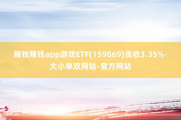 赌钱赚钱app游戏ETF(159869)涨收3.35%-大小单双网站-官方网站