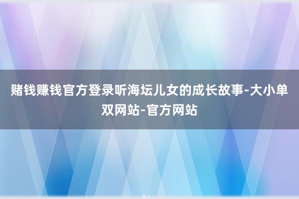 赌钱赚钱官方登录听海坛儿女的成长故事-大小单双网站-官方网站