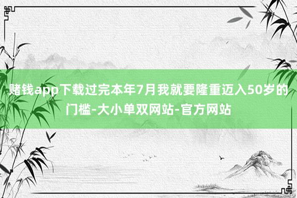 赌钱app下载过完本年7月我就要隆重迈入50岁的门槛-大小单双网站-官方网站