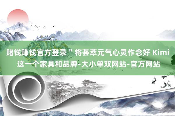 赌钱赚钱官方登录＂将荟萃元气心灵作念好 Kimi 这一个家具和品牌-大小单双网站-官方网站