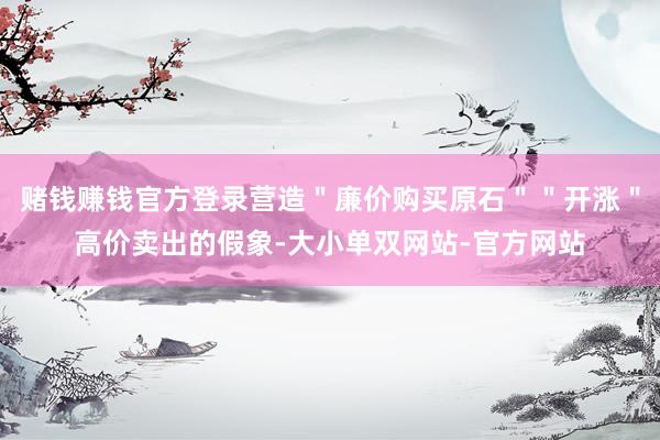 赌钱赚钱官方登录营造＂廉价购买原石＂＂开涨＂高价卖出的假象-大小单双网站-官方网站