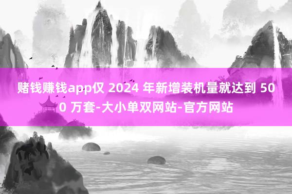 赌钱赚钱app仅 2024 年新增装机量就达到 500 万套-大小单双网站-官方网站