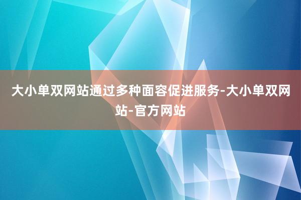 大小单双网站通过多种面容促进服务-大小单双网站-官方网站