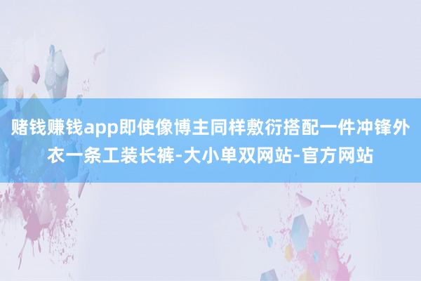 赌钱赚钱app即使像博主同样敷衍搭配一件冲锋外衣一条工装长裤-大小单双网站-官方网站