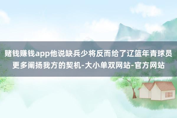 赌钱赚钱app他说缺兵少将反而给了辽篮年青球员更多阐扬我方的契机-大小单双网站-官方网站