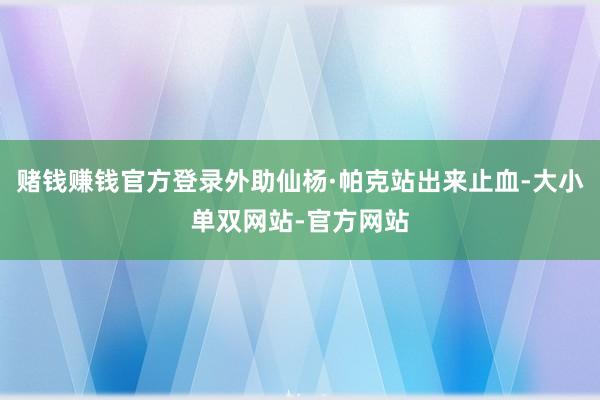 赌钱赚钱官方登录外助仙杨·帕克站出来止血-大小单双网站-官方网站