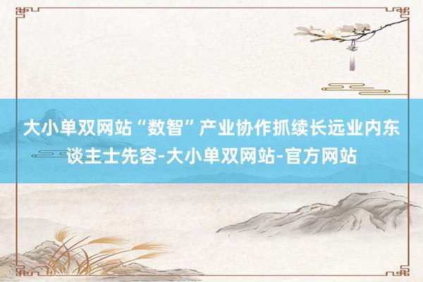 大小单双网站　　“数智”产业协作抓续长远　　业内东谈主士先容-大小单双网站-官方网站