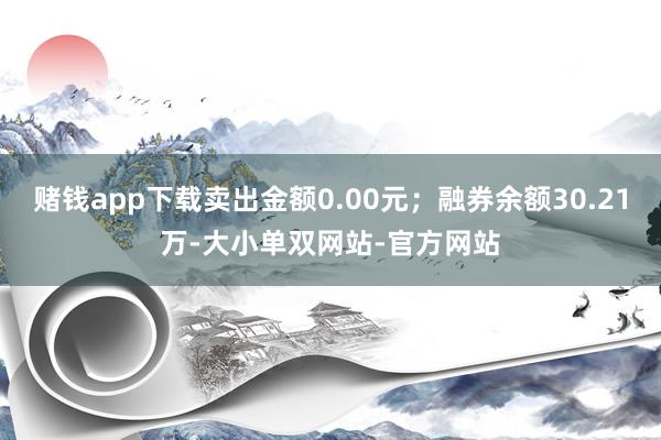 赌钱app下载卖出金额0.00元；融券余额30.21万-大小单双网站-官方网站