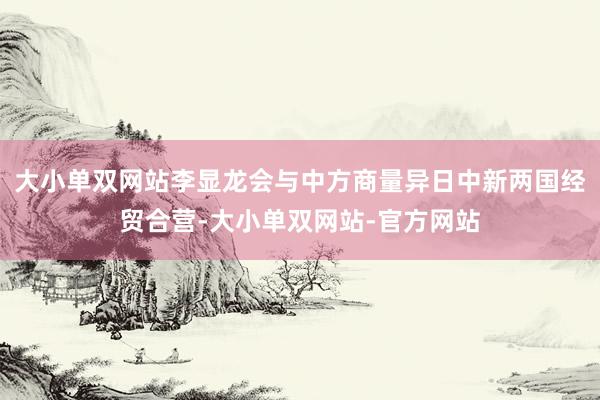 大小单双网站李显龙会与中方商量异日中新两国经贸合营-大小单双网站-官方网站