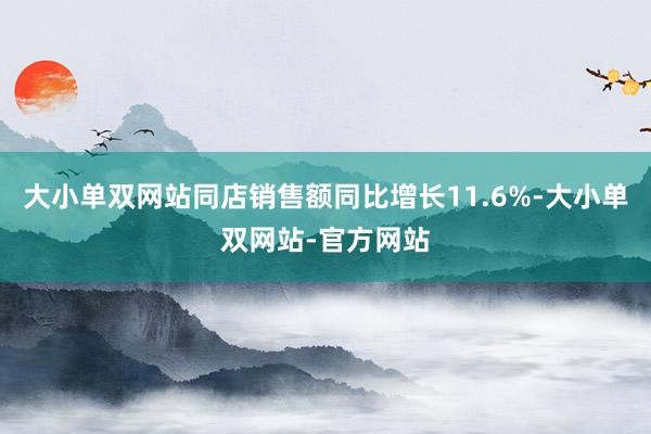 大小单双网站同店销售额同比增长11.6%-大小单双网站-官方网站