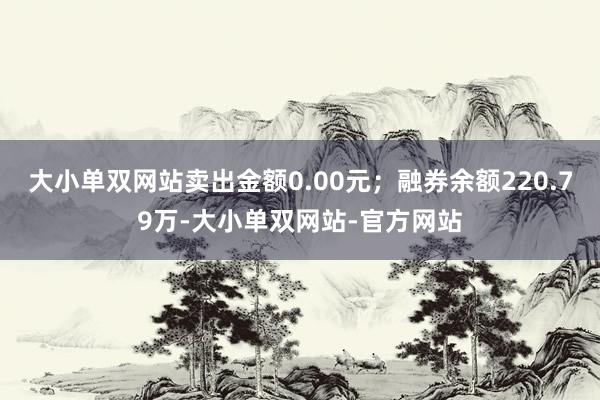 大小单双网站卖出金额0.00元；融券余额220.79万-大小单双网站-官方网站