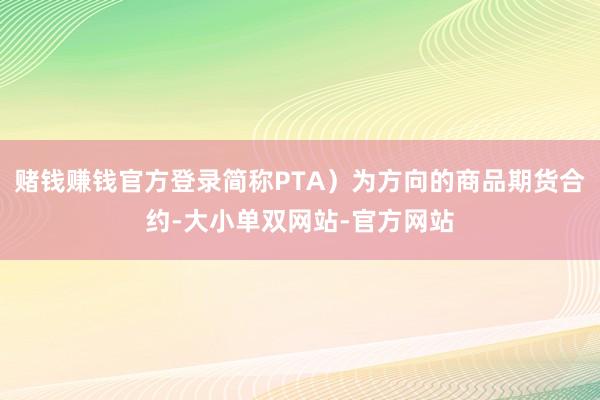 赌钱赚钱官方登录简称PTA）为方向的商品期货合约-大小单双网站-官方网站