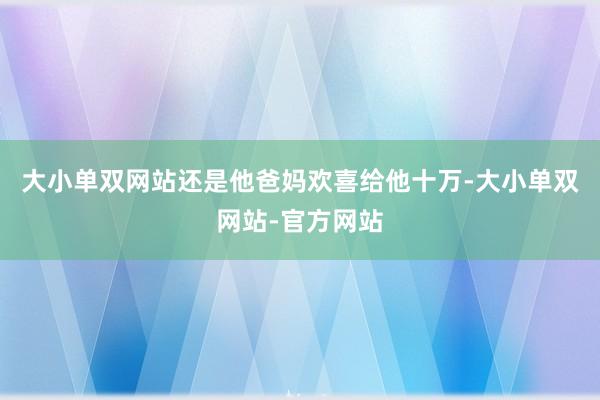 大小单双网站还是他爸妈欢喜给他十万-大小单双网站-官方网站