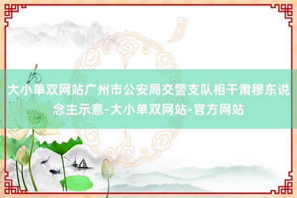 大小单双网站广州市公安局交警支队相干肃穆东说念主示意-大小单双网站-官方网站